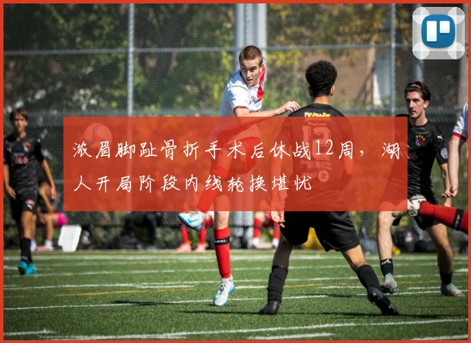 浓眉脚趾骨折手术后休战12周,湖人开局阶段内线轮换堪忧