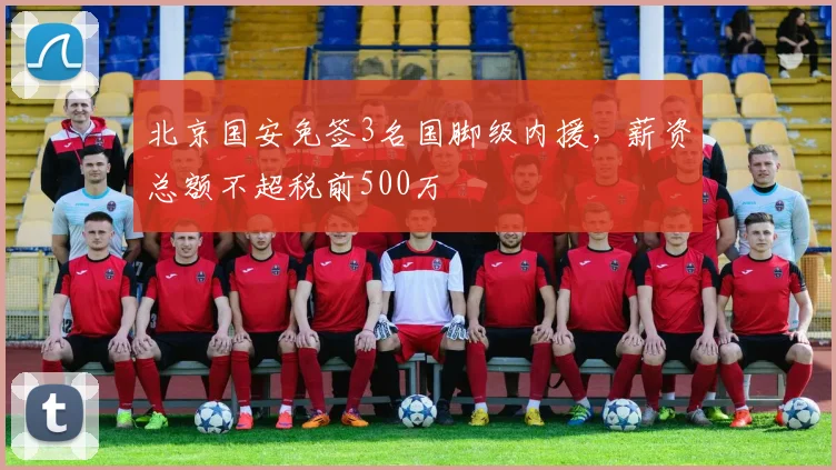北京国安免签3名国脚级内援,薪资总额不超税前500万