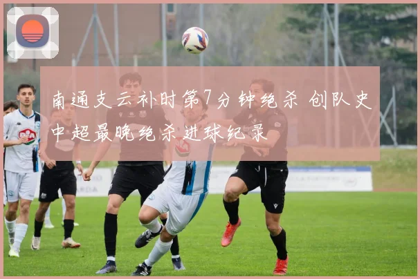 南通支云补时第7分钟绝杀 创队史中超最晚绝杀进球纪录
