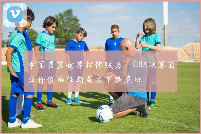 中国男篮世界杯惨败后,CBA联赛商业价值面临断崖式下跌危机